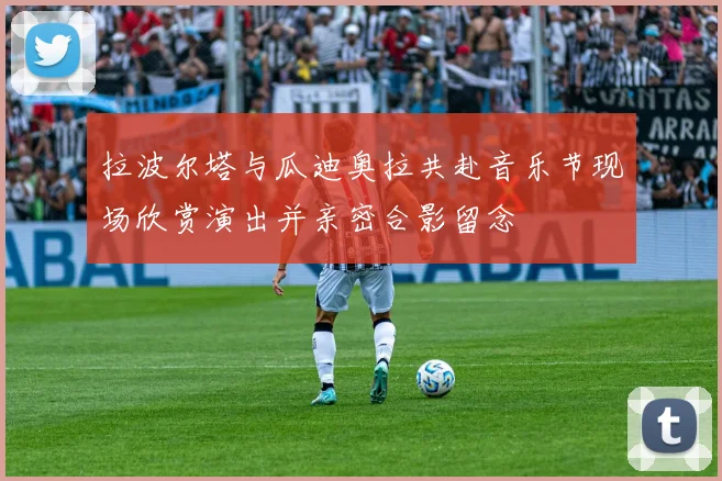 拉波尔塔与瓜迪奥拉共赴音乐节现场欣赏演出并亲密合影留念