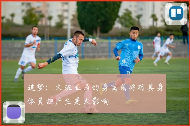 追梦：文班亚马的身高或将对其身体负担产生更大影响