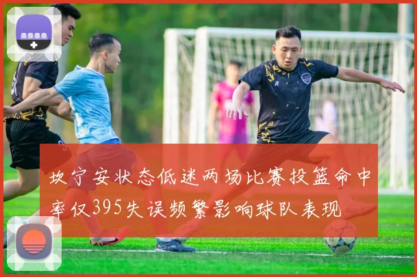 坎宁安状态低迷两场比赛投篮命中率仅395失误频繁影响球队表现