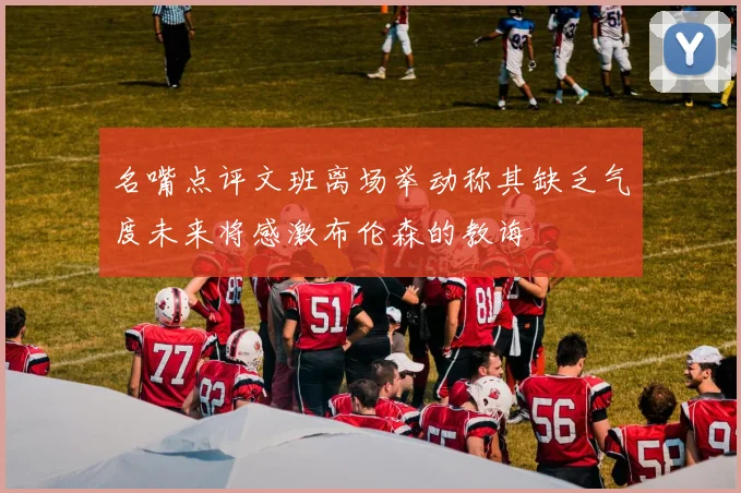 名嘴点评文班离场举动称其缺乏气度未来将感激布伦森的教诲