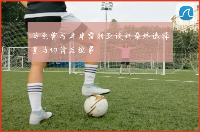 马竞曾与库库雷利亚谈判最终选择皇马的背后故事
