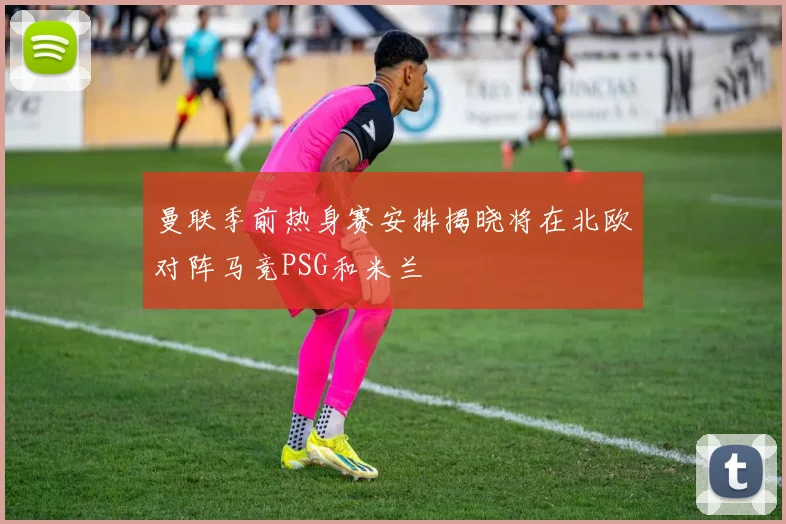 曼联季前热身赛安排揭晓将在北欧对阵马竞PSG和米兰