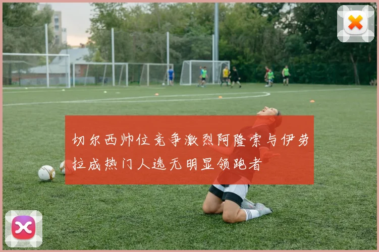 切尔西帅位竞争激烈阿隆索与伊劳拉成热门人选无明显领跑者