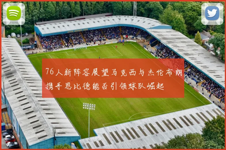 76人新阵容展望马克西与杰伦布朗携手恩比德能否引领球队崛起