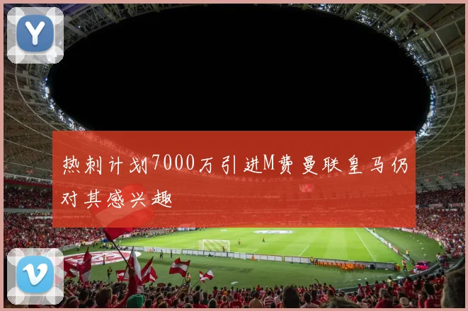 热刺计划7000万引进M费曼联皇马仍对其感兴趣