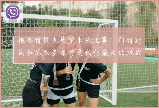 施洛特贝克展望未来比赛：科特迪瓦和厄瓜多尔将是我们最大的挑战