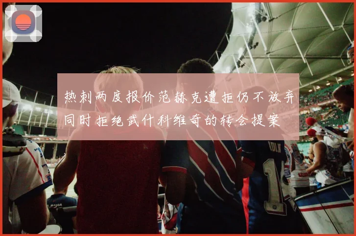 热刺两度报价范赫克遭拒仍不放弃同时拒绝武什科维奇的转会提案