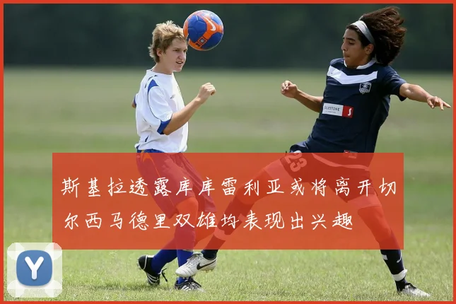 斯基拉透露库库雷利亚或将离开切尔西马德里双雄均表现出兴趣