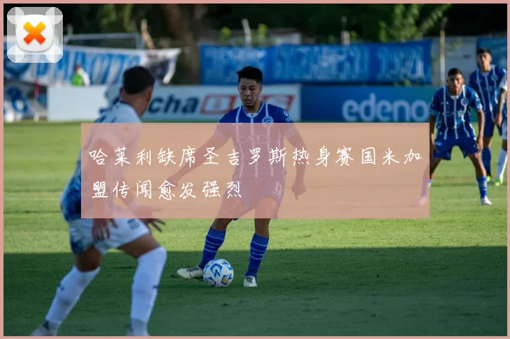 哈莱利缺席圣吉罗斯热身赛国米加盟传闻愈发强烈