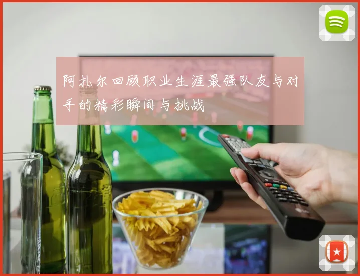 阿扎尔回顾职业生涯最强队友与对手的精彩瞬间与挑战