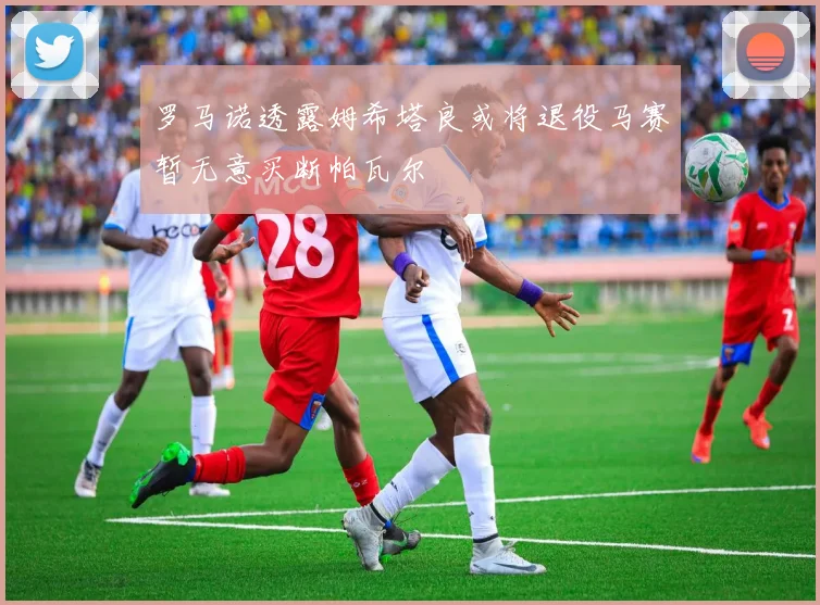罗马诺透露姆希塔良或将退役马赛暂无意买断帕瓦尔