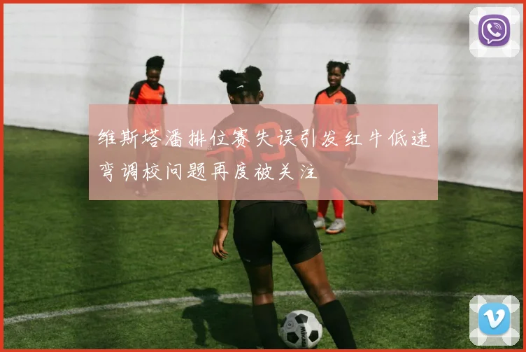 维斯塔潘排位赛失误引发红牛低速弯调校问题再度被关注