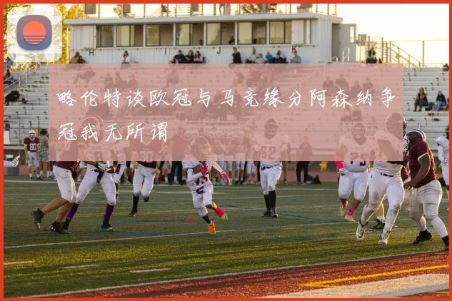 略伦特谈欧冠与马竞缘分阿森纳争冠我无所谓