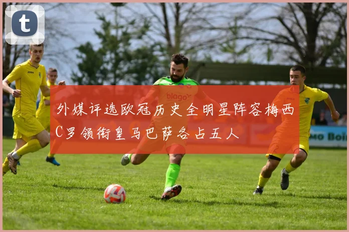 外媒评选欧冠历史全明星阵容梅西C罗领衔皇马巴萨各占五人