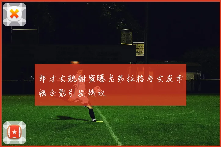 郎才女貌甜蜜曝光弗拉格与女友幸福合影引发热议