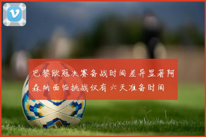 巴黎欧冠决赛备战时间差异显著阿森纳面临挑战仅有六天准备时间