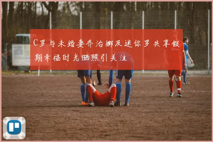 C罗与未婚妻乔治娜及迷你罗共享假期幸福时光晒照引关注