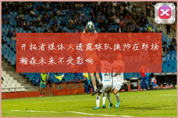 开拓者媒体人透露球队换帅在即杨瀚森未来不受影响