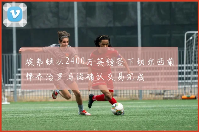 埃弗顿以2400万英镑签下切尔西前锋乔治罗马诺确认交易完成