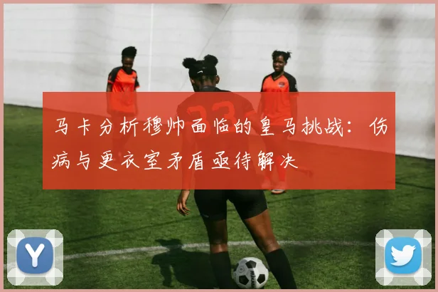马卡分析穆帅面临的皇马挑战：伤病与更衣室矛盾亟待解决