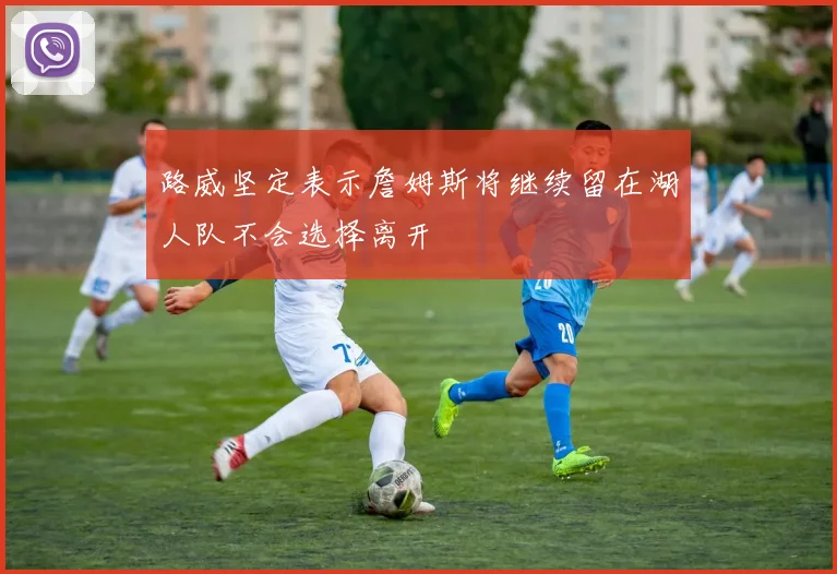 路威坚定表示詹姆斯将继续留在湖人队不会选择离开