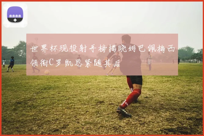 世界杯现役射手榜揭晓姆巴佩梅西领衔C罗凯恩紧随其后